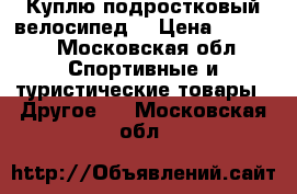 Куплю подростковый велосипед  › Цена ­ 7 000 - Московская обл. Спортивные и туристические товары » Другое   . Московская обл.